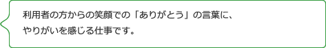 利用者の方からの笑顔での「ありがとう」の言葉に、 やりがいを感じる仕事です。